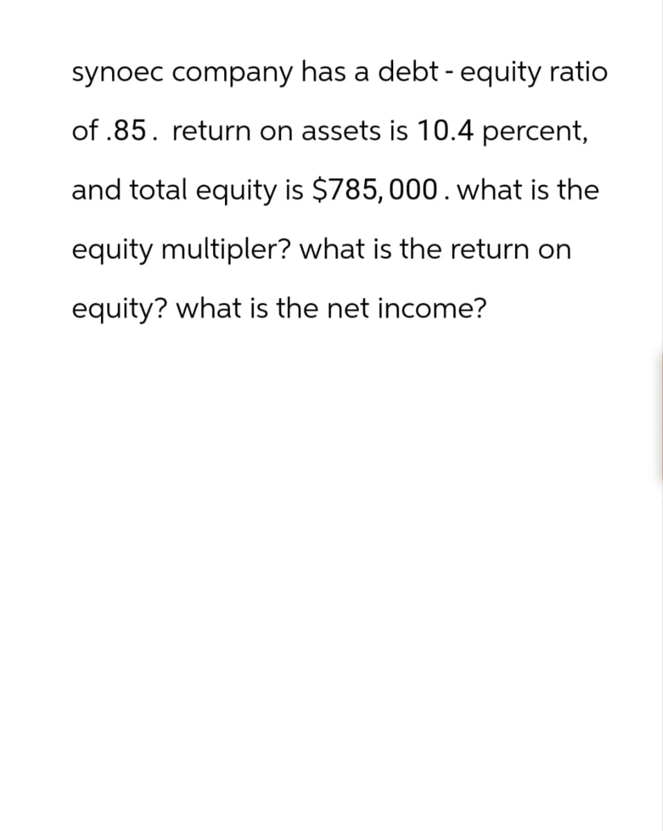 synoec company has a debt - equity ratio
of.85. return on assets is 10.4 percent,
and total equity is $785, 000. what is the
equity multipler? what is the return on
equity? what is the net income?