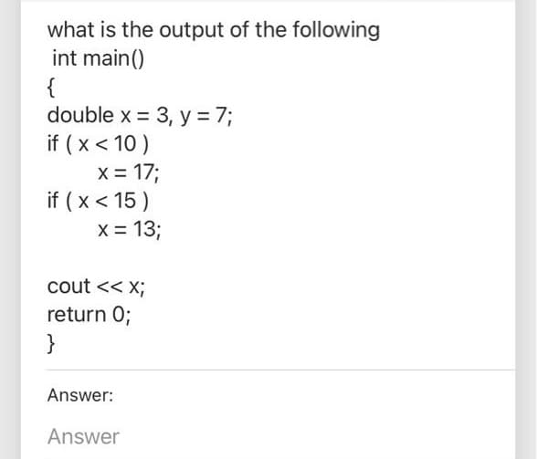 what is the output of the following
int main()
{
double x = 3, y = 7;
if ( x < 10 )
X = 17;
if ( x < 15 )
X = 13;
cout << X;
return 0;
}
Answer:
Answer
