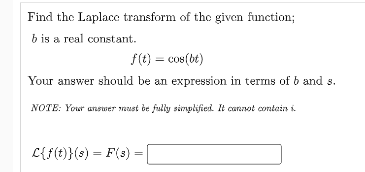 Find the Laplace transform of the given function;
b iş a real constant.
f(t) = cos(bt)
Your answer should be an expression in terms of b and s.
NOTE: Your answer must be fully simplified. It cannot contain i.
L{f(t)}(s) = F(s)
