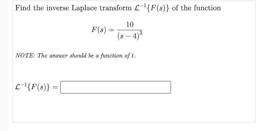 Find the inverse Laplace transform L-1{F(s)} of the function
10
F(s) :
(s – 4)3
NOTE: The answer should be a function of t.
L-{F(s)} =
