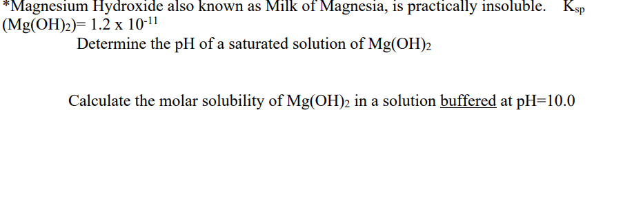 *Magnesium Hydroxide also known as Milk of Magnesia, is practically insoluble. Ksp
(Mg(OH)2)= 1.2 x 10-11
Determine the pH of a saturated solution of Mg(OH)2
Calculate the molar solubility of Mg(OH)2 in a solution buffered at pH=10.0
