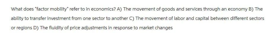 What does "factor mobility" refer to in economics? A) The movement of goods and services through an economy B) The
ability to transfer investment from one sector to another C) The movement of labor and capital between different sectors
or regions D) The fluidity of price adjustments in response to market changes