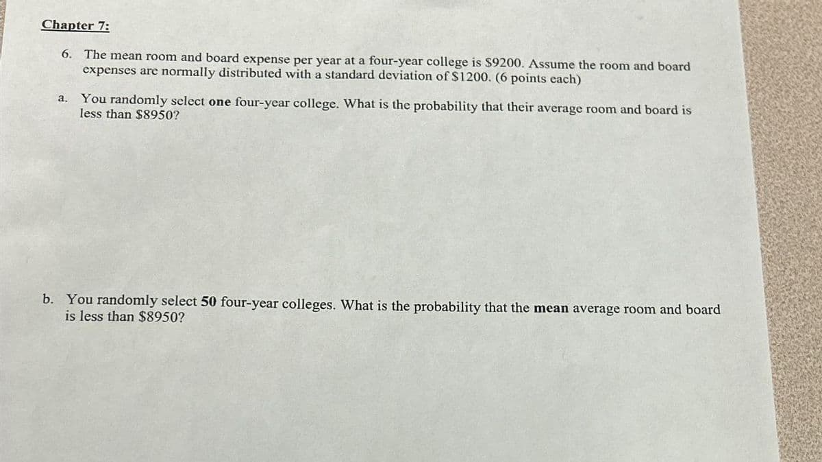 Chapter 7:
6. The mean room and board expense per year at a four-year college is $9200. Assume the room and board
expenses are normally distributed with a standard deviation of $1200. (6 points each)
You randomly select one four-year college. What is the probability that their average room and board is
less than $8950?
b. You randomly select 50 four-year colleges. What is the probability that the mean average room and board
is less than $8950?