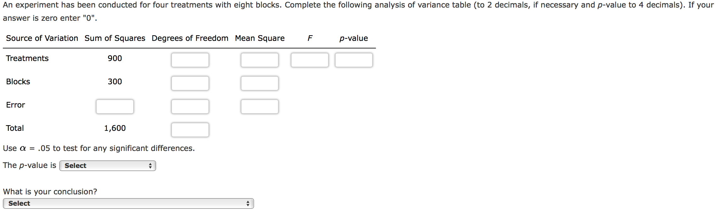 An experiment has been conducted for four treatments with eight blocks. Complete the following analysis of variance table (to 2 decimals, if necessary and p-value to 4 decimals). If your
answer is zero enter "0".
Source of Variation Sum of Squares Degrees of Freedom Mean Square
p-value
Treatments
900
Blocks
300
Error
Total
1,600
Use a = .05 to test for any significant differences.
The p-value is
Select
What is your conclusion?
Select
0000

