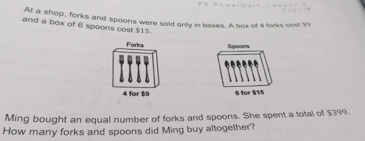 P6 PowerMath_L
Lesson 9
Page 7
At a shop, forks and spoons were sold only in boxes. A box of 4 forks cost $9
and a box of 6 spoons cost $15.
Forks
Spoons
4 for $9
6 for $15
Ming bought an equal number of forks and spoons. She spent a total of $399.
How many forks and spoons did Ming buy altogether?