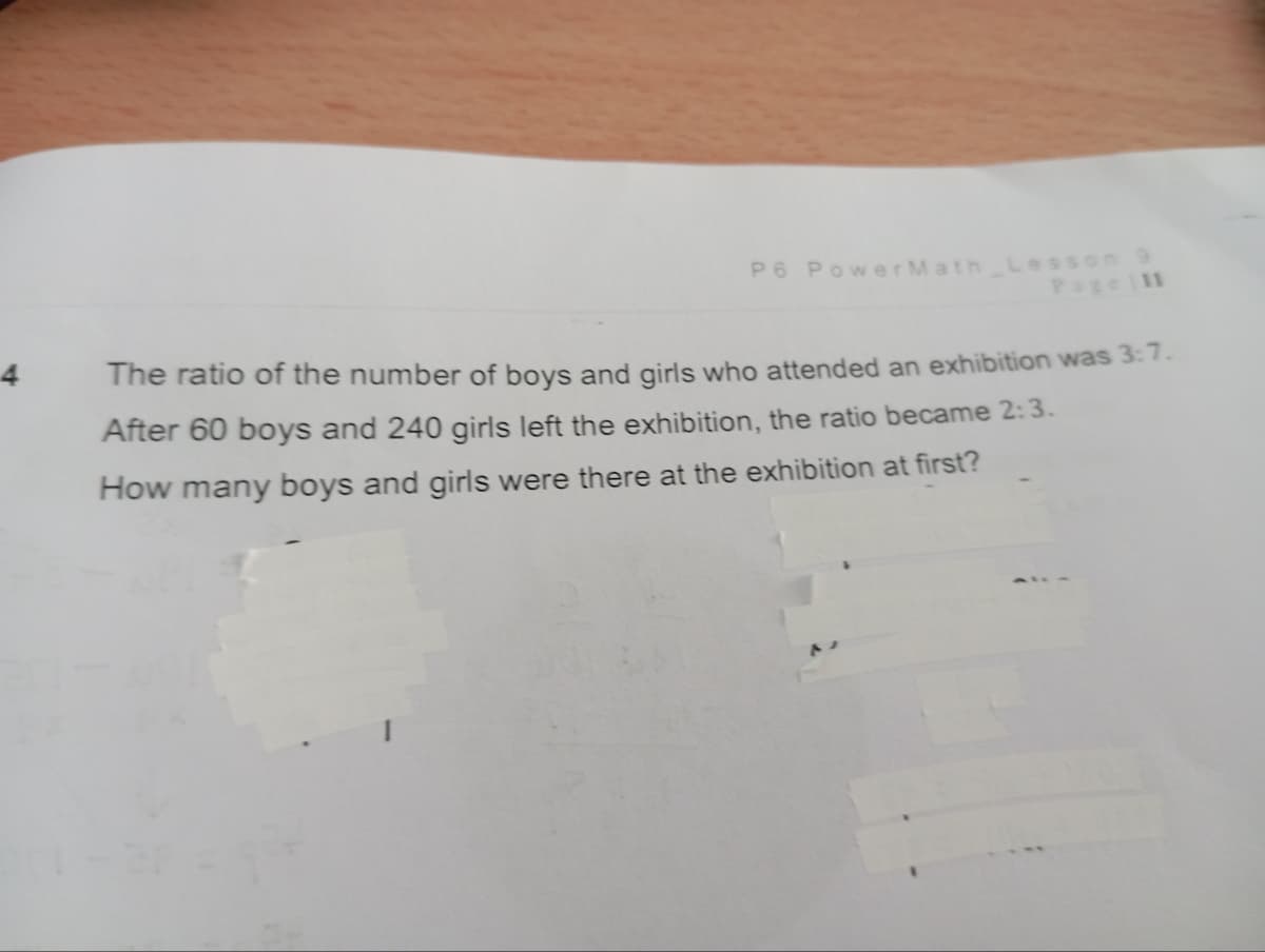 4
P6 PowerMath Lesson 9
Page 11
The ratio of the number of boys and girls who attended an exhibition was 3:7.
After 60 boys and 240 girls left the exhibition, the ratio became 2:3.
How many boys and girls were there at the exhibition at first?