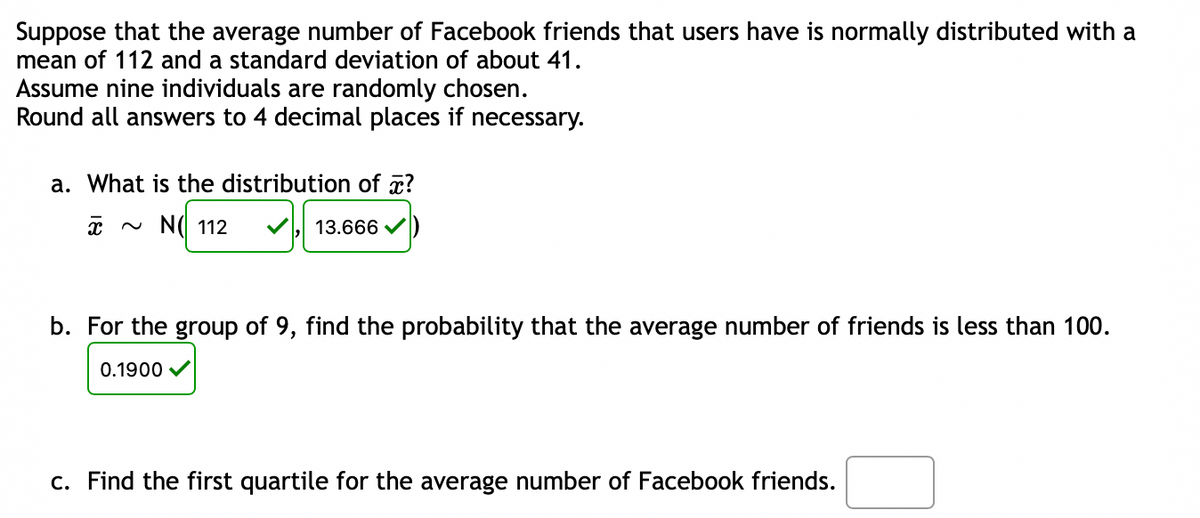 Suppose that the average number of Facebook friends that users have is normally distributed with a
mean of 112 and a standard deviation of about 41.
Assume nine individuals are randomly chosen.
Round all answers to 4 decimal places if necessary.
a. What is the distribution of a?
x ~ N( 112
V 13.666
b. For the group of 9, find the probability that the average number of friends is less than 100.
0.1900 V
c. Find the first quartile for the average number of Facebook friends.
