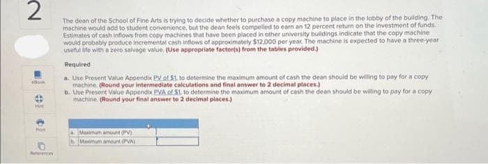 2
The dean of the School of Fine Arts is trying to decide whether to purchase a copy machine to place in the lobby of the building. The
machine would add to student convenience, but the dean feels compelled to earn an 12 percent return on the investment of funds.
Estimates of cash inflows from copy machines that have been placed in other university buildings indicate that the copy machine
would probably produce incremental cash inflows of approximately $12,000 per year. The machine is expected to have a three-year
useful life with a zero salvage value. (Use appropriate factor(s) from the tables provided.)
Book
Hot
P
References
Required
a. Use Present Value Appendix PV of $1. to determine the maximum amount of cash the dean should be willing to pay for a copy
machine. (Round your intermediate calculations and final answer to 2 decimal places.)
b. Use Present Value Appendix PVA of S1, to determine the maximum amount of cash the dean should be willing to pay for a copy
machine. (Round your final answer to 2 decimal places.)
a Maximum amount (PV)
Maximum amount (VA)