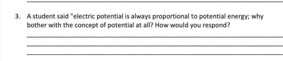 3. A student said "electric potential is always proportional to potential energy; why
bother with the concept of potential at all? How would you respond?

