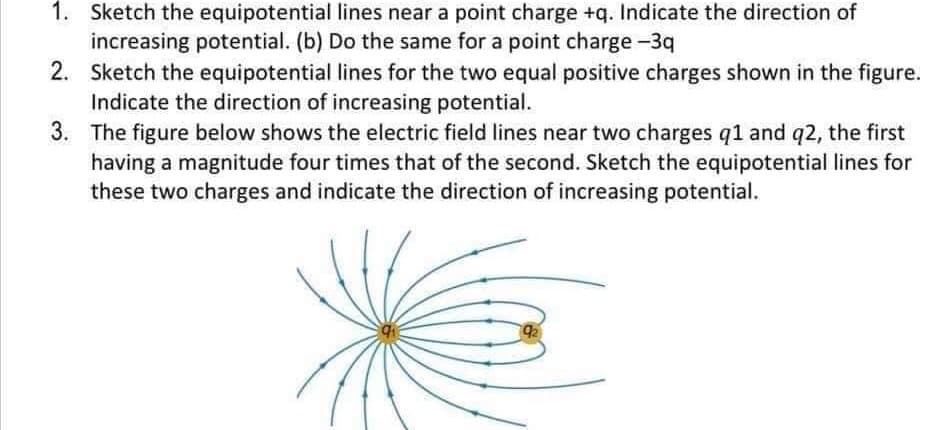 1. Sketch the equipotential lines near a point charge +q. Indicate the direction of
increasing potential. (b) Do the same for a point charge -3q
2. Sketch the equipotential lines for the two equal positive charges shown in the figure.
Indicate the direction of increasing potential.
3. The figure below shows the electric field lines near two charges q1 and q2, the first
having a magnitude four times that of the second. Sketch the equipotential lines for
these two charges and indicate the direction of increasing potential.
