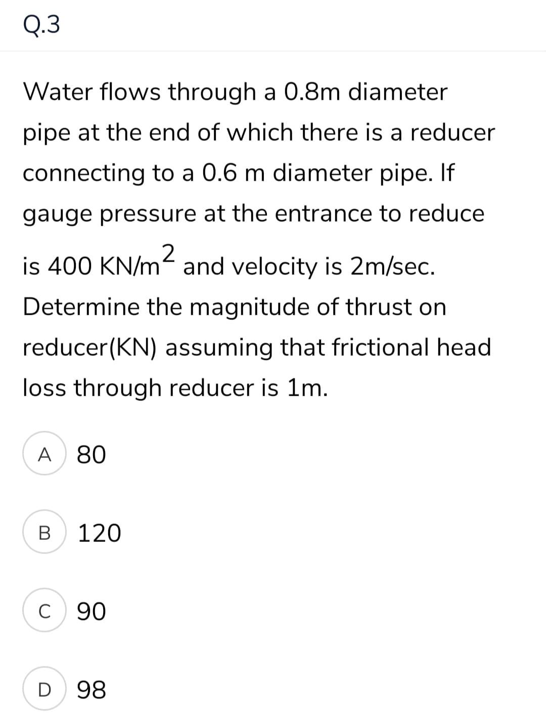 Q.3
Water flows through a 0.8m diameter
pipe at the end of which there is a reducer
connecting to a 0.6 m diameter pipe. If
gauge pressure at the entrance to reduce
is 400 KN/m- and velocity is 2m/sec.
Determine the magnitude of thrust on
reducer(KN) assuming that frictional head
loss through reducer is 1m.
A
80
В
120
C
90
D
98
