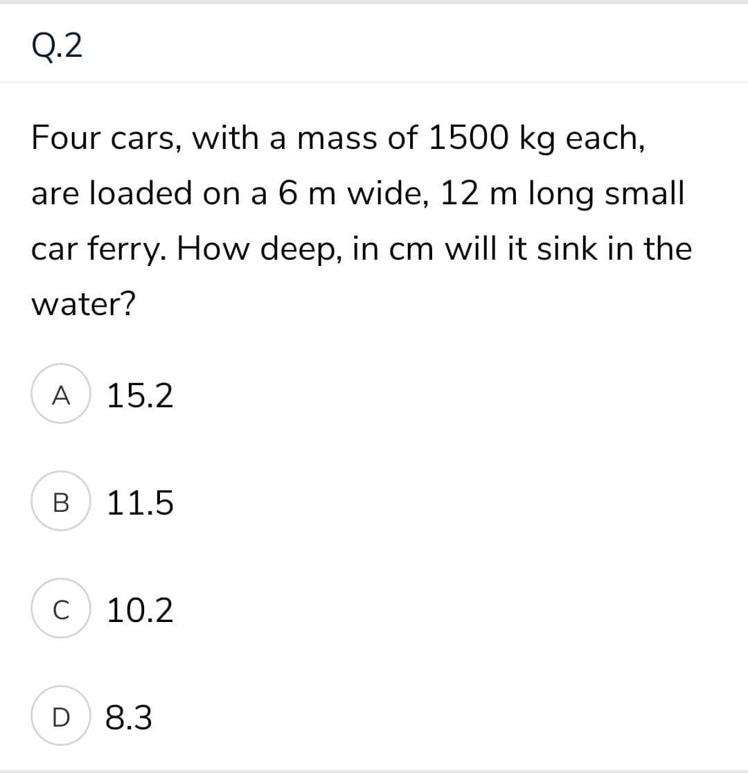 Q.2
Four cars, with a mass of 1500 kg each,
are loaded on a 6 m wide, 12 m long small
car ferry. How deep, in cm will it sink in the
water?
A
15.2
В
11.5
C
10.2
D
8.3
