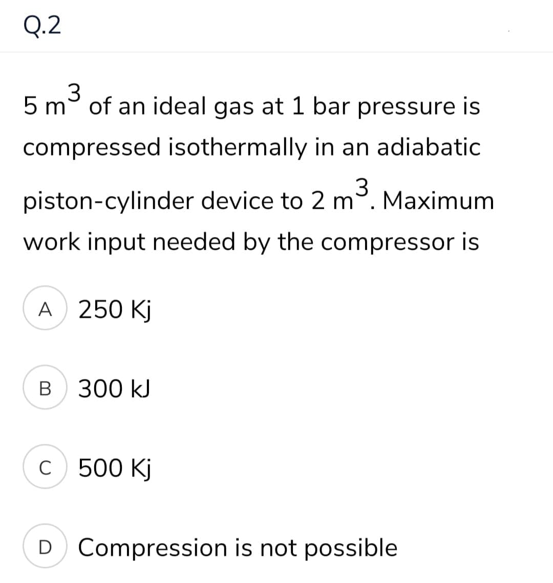 Q.2
5 m° of an ideal gas at 1 bar pressure is
compressed isothermally in an adiabatic
piston-cylinder device to 2 m.
Maximum
work input needed by the compressor is
A 250 Kj
В
300 kJ
C
с 500 Kj
D Compression is not possible
