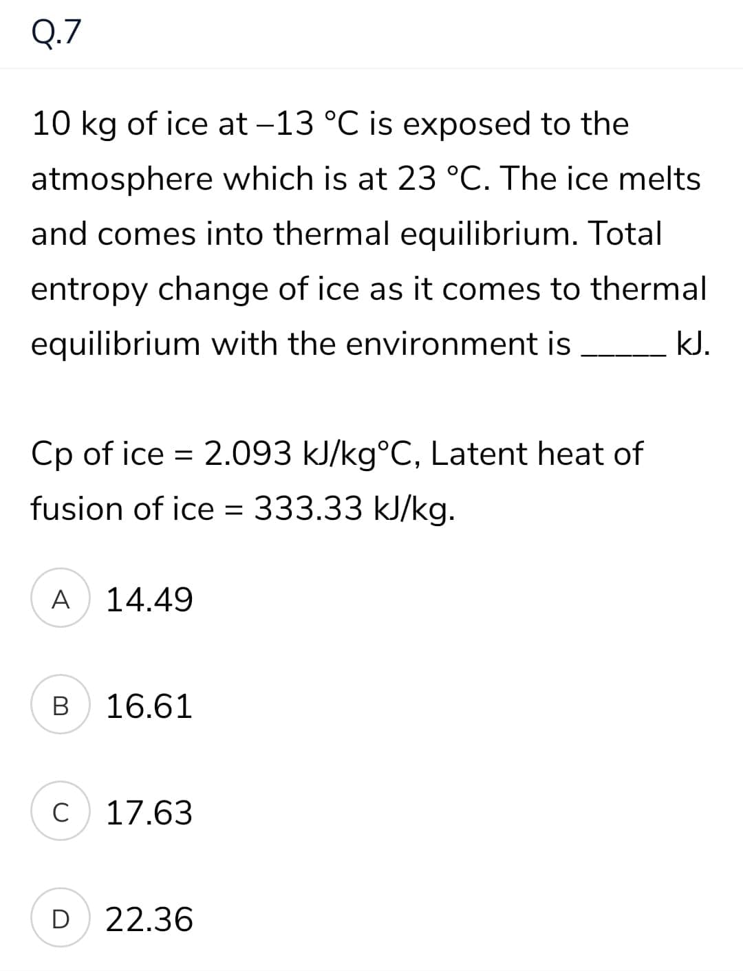 Q.7
10 kg of ice at -13 °C is exposed to the
atmosphere which is at 23 °C. The ice melts
and comes into thermal equilibrium. Total
entropy change of ice as it comes to thermal
equilibrium with the environment is
kJ.
Cp of ice = 2.093 kJ/kg°C, Latent heat of
fusion of ice = 333.33 kJ/kg.
A
14.49
B
16.61
C
17.63
D
22.36
