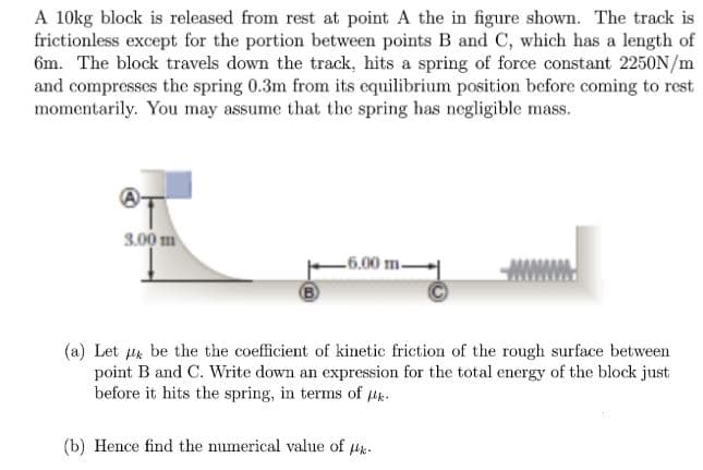 A 10kg block is released from rest at point A the in figure shown. The track is
frictionless except for the portion between points B and C, which has a length of
6m. The block travels down the track, hits a spring of force constant 2250N/m
and compresses the spring 0.3m from its cquilibrium position before coming to rest
momentarily. You may assume that the spring has negligible mass.
