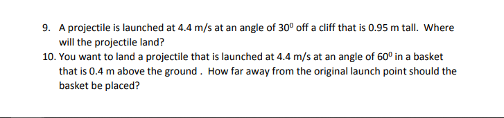 9. A projectile is launched at 4.4 m/s at an angle of 30° off a cliff that is 0.95 m tall. Where
will the projectile land?
10. You want to land a projectile that is launched at 4.4 m/s at an angle of 60° in a basket
that is 0.4 m above the ground. How far away from the original launch point should the
basket be placed?

