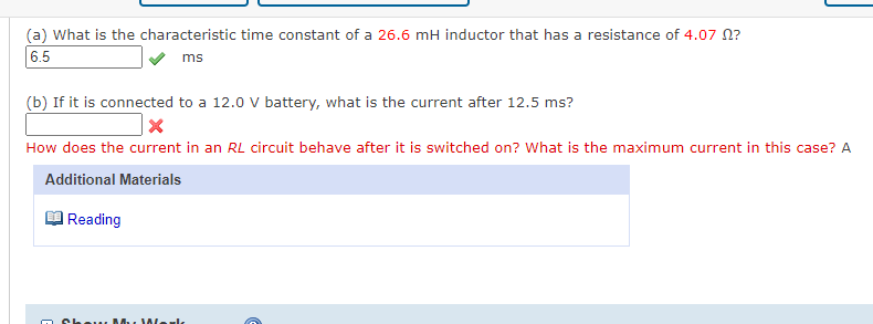 (a) What is the characteristic time constant of a 26.6 mH inductor that has a resistance of 4.07 N?
6.5
ms
(b) If it is connected to a 12.0 V battery, what is the current after 12.5 ms?
How does the current in an RL circuit behave after it is switched on? What is the maximum current in this case? A
Additional Materials
Reading
Show M. JWlarlk
