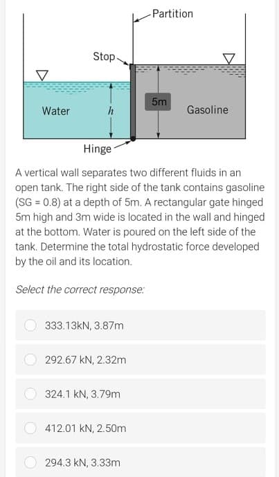Partition
Stop.
5m
Water
Gasoline
Hinge
A vertical wall separates two different fluids in an
open tank. The right side of the tank contains gasoline
(SG = 0.8) at a depth of 5m. A rectangular gate hinged
5m high and 3m wide is located in the wall and hinged
at the bottom. Water is poured on the left side of the
tank. Determine the total hydrostatic force developed
by the oil and its location.
Select the correct response:
333.13KN, 3.87m
292.67 kN, 2.32m
324.1 kN, 3.79m
412.01 kN, 2.50m
294.3 kN, 3.33m
