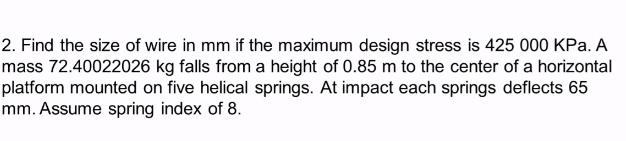 2. Find the size of wire in mm if the maximum design stress is 425 000 KPa. A
mass 72.40022026 kg falls from a height of 0.85 m to the center of a horizontal
platform mounted on five helical springs. At impact each springs deflects 65
mm. Assume spring index of 8.
