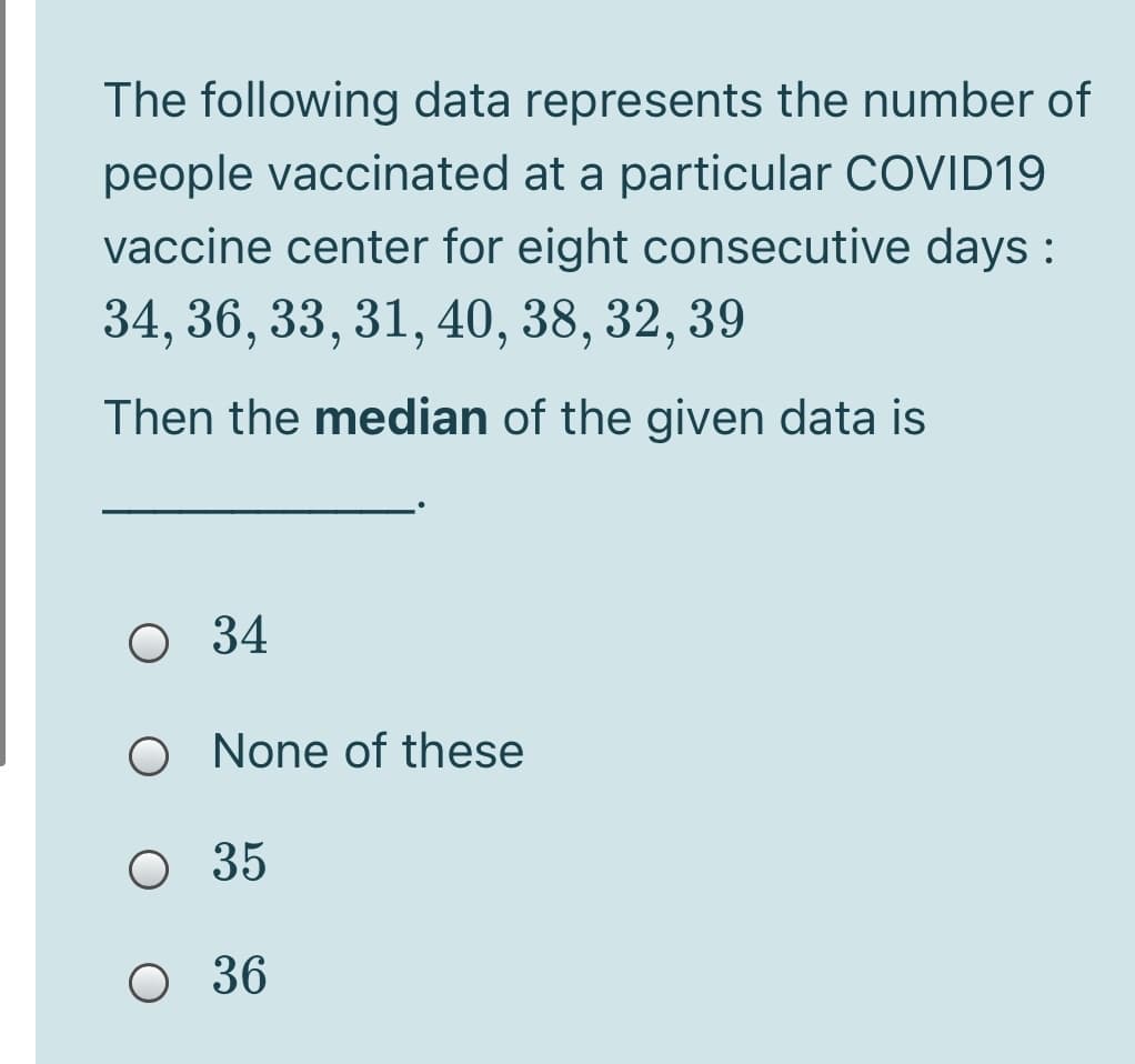 The following data represents the number of
people vaccinated at a particular COVID19
vaccine center for eight consecutive days :
34, 36, 33, 31, 40, 38, 32, 39
Then the median of the given data is
O 34
O None of these
O 35
O 36
