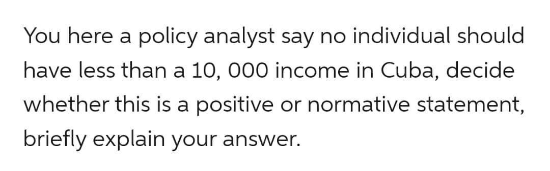 You here a policy analyst say no individual should
have less than a 10, 000 income in Cuba, decide
whether this is a positive or normative statement,
briefly explain your answer.
