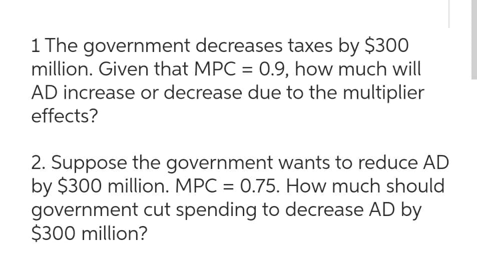 1 The government decreases taxes by $300
million. Given that MPC = 0.9, how much will
AD increase or decrease due to the multiplier
effects?
2. Suppose the government wants to reduce AD
by $300 million. MPC = 0.75. How much should
government cut spending to decrease AD by
$300 million?