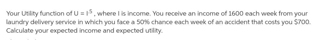 Your Utility function of U = 5, where I is income. You receive an income of 1600 each week from your
laundry delivery service in which you face a 50% chance each week of an accident that costs you $700.
Calculate your expected income and expected utility.
