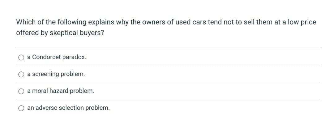 Which of the following explains why the owners of used cars tend not to sell them at a low price
offered by skeptical buyers?
O a Condorcet paradox.
a screening problem.
O a moral hazard problem.
O an adverse selection problem.

