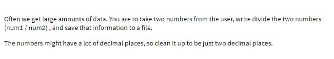 Often we get large amounts of data. You are to take two numbers from the user, write divide the two numbers
(num1/num2), and save that information to a file.
The numbers might have a lot of decimal places, so clean it up to be just two decimal places.