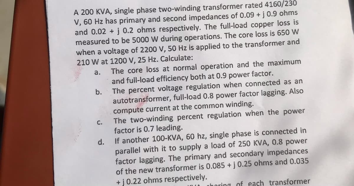 A 200 KVA, single phase two-winding transformer rated 4160/230
V, 60 Hz has primary and second impedances of 0.09 + j 0.9 ohms
and 0.02 + j 0.2 ohms respectively. The full-load copper loss is
measured to be 5000 W during operations. The core loss is 650 W
when a voltage of 2200 V, 50 Hz is applied to the transformer and
210 W at 1200 V, 25 Hz. Calculate:
a.
b.
C.
The core loss at normal operation and the maximum
and full-load efficiency both at 0.9 power factor.
The percent voltage regulation when connected as an
autotransformer, full-load 0.8 power factor lagging. Also
compute current at the common winding.
The two-winding percent regulation when the power
factor is 0.7 leading.
d.
If another 100-KVA, 60 hz, single phase is connected in
parallel with it to supply a load of 250 KVA, 0.8 power
factor lagging. The primary and secondary impedances
of the new transformer is 0.085 + j 0.25 ohms and 0.035
+j 0.22 ohms respectively.
horing of each transformer
ou