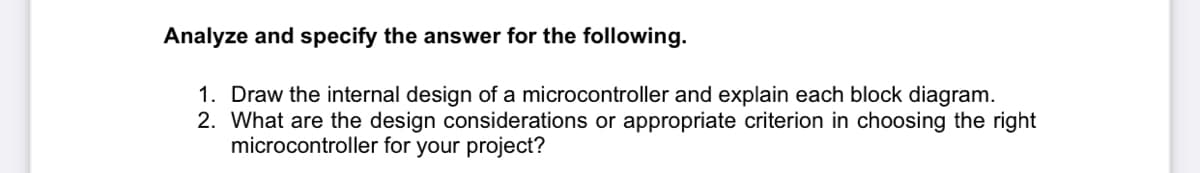 Analyze and specify the answer for the following.
1. Draw the internal design of a microcontroller and explain each block diagram.
2. What are the design considerations or appropriate criterion in choosing the right
microcontroller for your project?