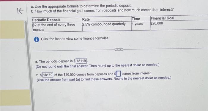K
a. Use the appropriate formula to determine the periodic deposit.
b. How much of the financial goal comes from deposits and how much comes from interest?
Periodic Deposit
$? at the end of every three
months
Rate
2.5% compounded quarterly
Click the icon to view some finance formulas.
Time
4 years
Financial Goal
$20,000
a. The periodic deposit is $18119
(Do not round until the final answer. Then round up to the nearest dollar as needed.)
b. $18119 of the $20,000 comes from deposits and comes from interest.
(Use the answer from part (a) to find these answers. Round to the nearest dollar as needed.)