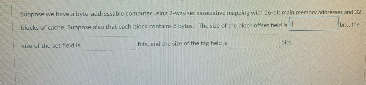 Suppose we have a byte-addressable computer using 2-way set associative mapping with 16-bit main memory addresses and 32
bits, the
blocks of cache. Suppose also that each block contains 8 bytes. The size of the block offset field is
bits, and the size of the tag field is
bits.
size of the set field is
