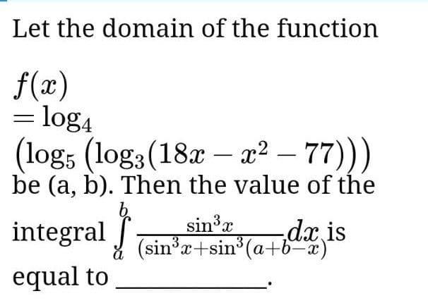 Let the domain of the function
f(x)
= log4
(log, (log3(18x – x? – 77)))
be (a, b). Then the value of the
integral
sin3x
3x+sin3
n°(a+b~x)
(sinx+sin (a+b-x)
dx is
equal to
