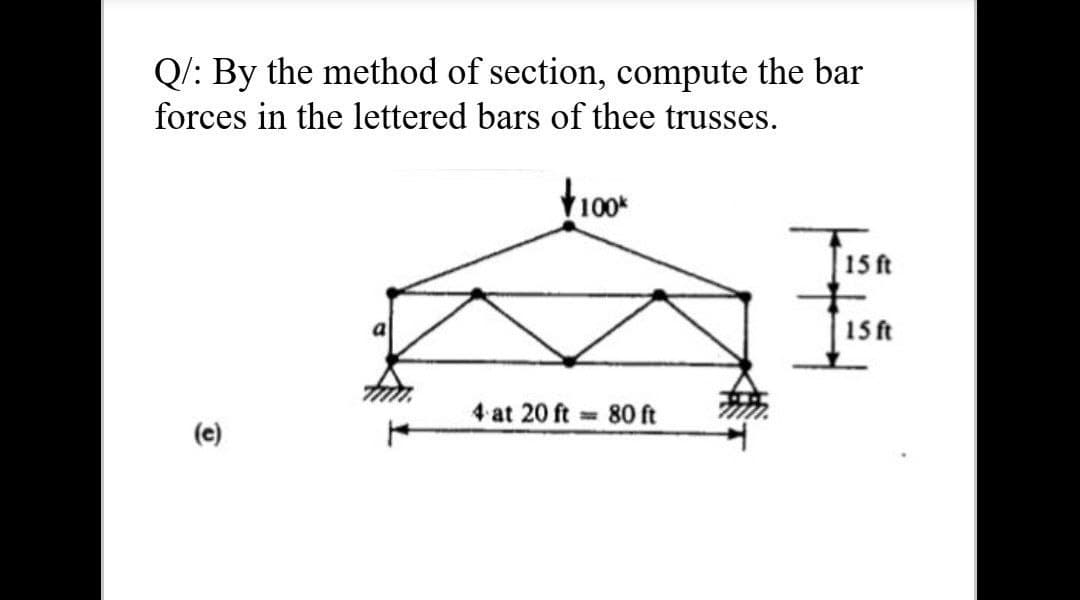 Q/: By the method of section, compute the bar
forces in the lettered bars of thee trusses.
15 ft
15 ft
a
4 at 20 ft 80 ft
(e)
