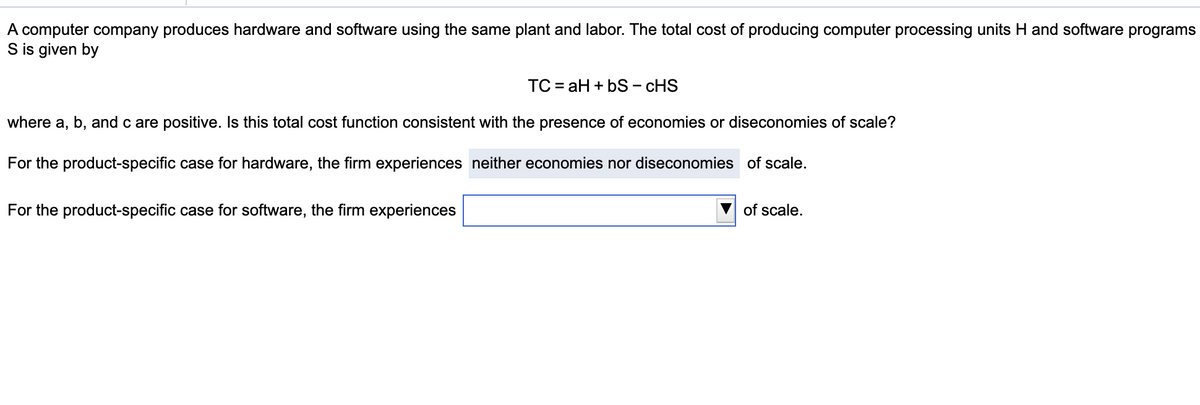 A computer company produces hardware and software using the same plant and labor. The total cost of producing computer processing units H and software programs
S is given by
TC=aH+bS - CHS
where a, b, and c are positive. Is this total cost function consistent with the presence of economies or diseconomies of scale?
For the product-specific case for hardware, the firm experiences neither economies nor diseconomies of scale.
For the product-specific case for software, the firm experiences
of scale.