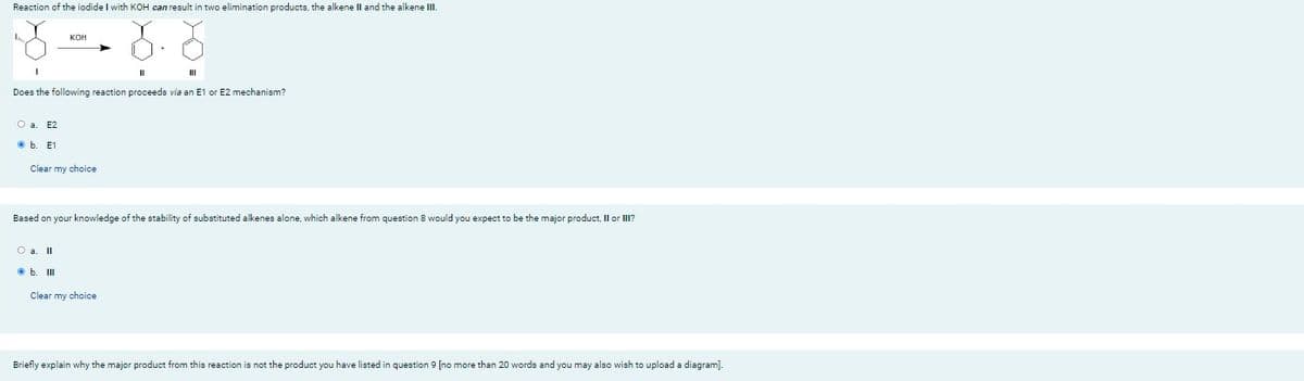 Reaction of the iodide I with KOH can result in two elimination products, the alkene II and the alkene III.
I
II
III
Does the following reaction proceeds via an E1 or E2 mechanism?
O a. E2
E1
Clear my choice
Based on your knowledge of the stability of substituted alkenes alone, which alkene from question 8 would you expect to be the major product, II or III?
O a. II
b. III
Clear my choice
Briefly explain why the major product from this reaction is not the product you have listed in question 9 [no more than 20 words and you may also wish to upload a diagram].