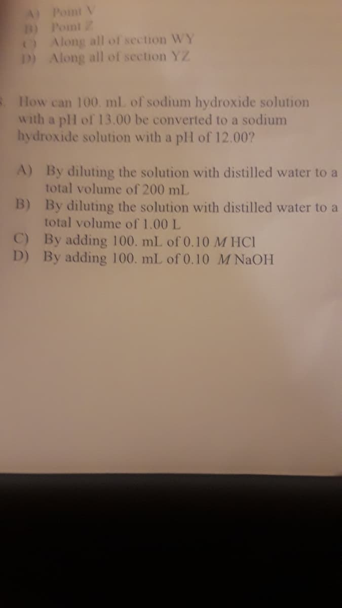 How can 100. ml of sodium hydroxide solution
with a pH of 13.00 be converted to a sodium
hydroxide solution with a pH of 12.00?
A) By diluting the solution with distilled water to a
total volume of 200 mL
B) By diluting the solution with distilled water to a
total volume of 1.00 L
C) By adding 100. mL of 0.10 M HCI
D) By adding 100. mL of 0.10 M NAOH
