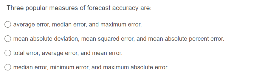 Three popular measures of forecast accuracy are:
average error, median error, and maximum error.
mean absolute deviation, mean squared error, and mean absolute percent error.
total error, average error, and mean error.
O median error, minimum error, and maximum absolute error.
