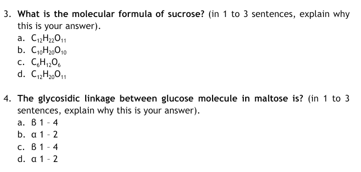 3. What is the molecular formula of sucrose? (in 1 to 3 sentences, explain why
this is your answer).
a. C12H22011
b. C,,H20010
c. C,H,,06
d. C1„H2,011
4. The glycosidic linkage between glucose molecule in maltose is? (in 1 to 3
sentences, explain why this is your answer).
а. В 1 -4
b. a 1 - 2
с. В 1 -4
d. a 1 - 2
