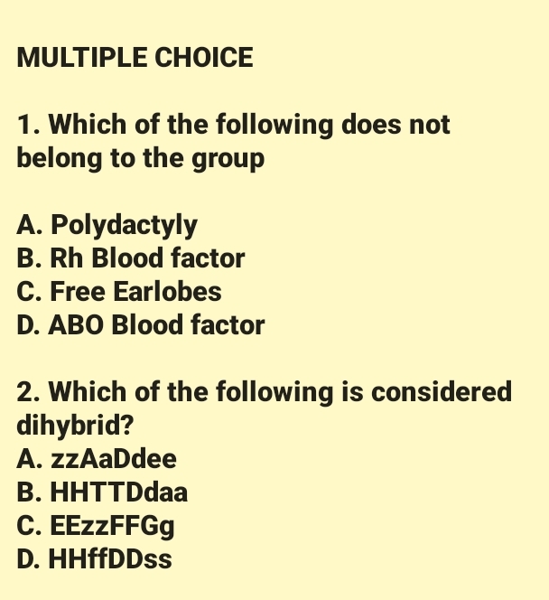 MULTIPLE CHOICE
1. Which of the following does not
belong to the group
A. Polydactyly
B. Rh Blood factor
C. Free Earlobes
D. ABO Blood factor
2. Which of the following is considered
dihybrid?
A. zzAaDdee
B. HHTTDdaa
C. EEzzFFGg
D. HHffDDss
