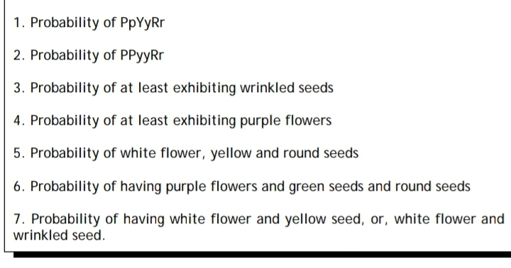 1. Probability of PpYyRr
2. Probability of PPyyRr
3. Probability of at least exhibiting wrinkled seeds
4. Probability of at least exhibiting purple flowers
5. Probability of white flower, yellow and round seeds
6. Probability of having purple flowers and green seeds and round seeds
7. Probability of having white flower and yellow seed, or, white flower and
wrinkled seed.
