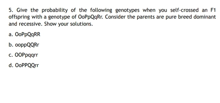 5. Give the probability of the following genotypes when you self-crossed an F1
offspring with a genotype of OoPpQqRr. Consider the parents are pure breed dominant
and recessive. Show your solutions.
a. OoPpQqRR
b. ooppQQRr
с. ООРраqrr
d. OoPPQQrr
