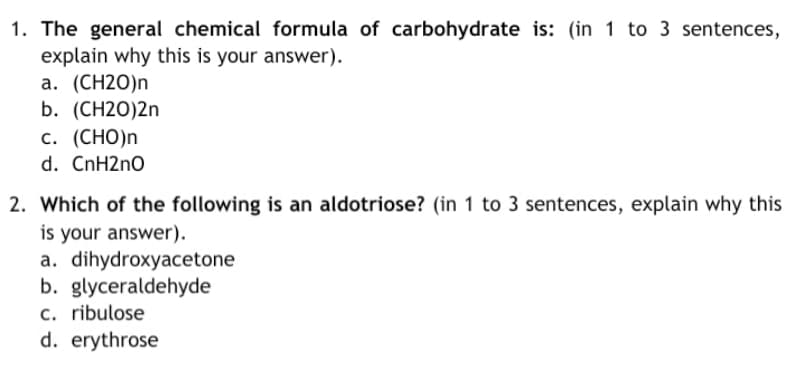 1. The general chemical formula of carbohydrate is: (in 1 to 3 sentences,
explain why this is your answer).
а. (СH20)n
b. (CH2O)2n
с. (СНО)n
d. CnH2nO
2. Which of the following is an aldotriose? (in 1 to 3 sentences, explain why this
is your answer).
a. dihydroxyacetone
b. glyceraldehyde
c. ribulose
d. erythrose

