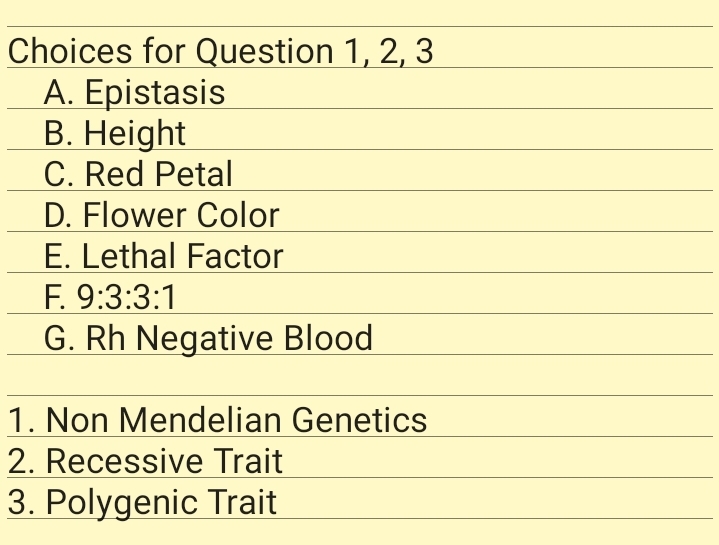 Choices for Question 1, 2, 3
A. Epistasis
В. Height
C. Red Petal
D. Flower Color
E. Lethal Factor
F. 9:3:3:1
G. Rh Negative Blood
1. Non Mendelian Genetics
2. Recessive Trait
3. Polygenic Trait
