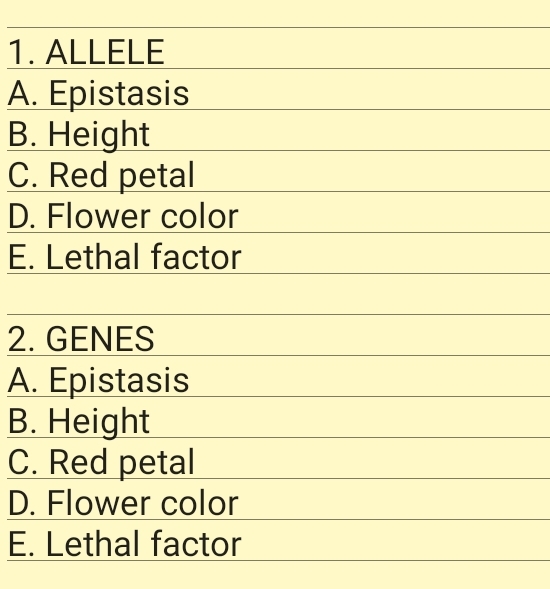 1. ALLELE
A. Epistasis
В. Height
C. Red petal
D. Flower color
E. Lethal factor
2. GENES
A. Epistasis
В. Height
C. Red petal
D. Flower color
E. Lethal factor
