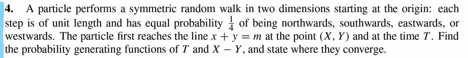 4. A particle performs a symmetric random walk in two dimensions starting at the origin: each
step is of unit length and has equal probability of being northwards, southwards, eastwards, or
westwards. The particle first reaches the line x + y = m at the point (X, Y) and at the time T. Find
the probability generating functions of T and X - Y, and state where they converge.
