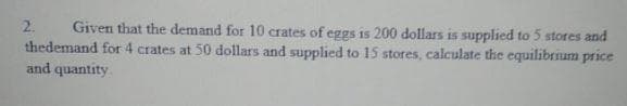 Given that the demand for 10 crates of eggs is 200 dollars is supplied to 5 stores and
thedemand for 4 crates at 50 dollars and supplied to 15 stores, calculate the equilibrium price
and quantity
2.

