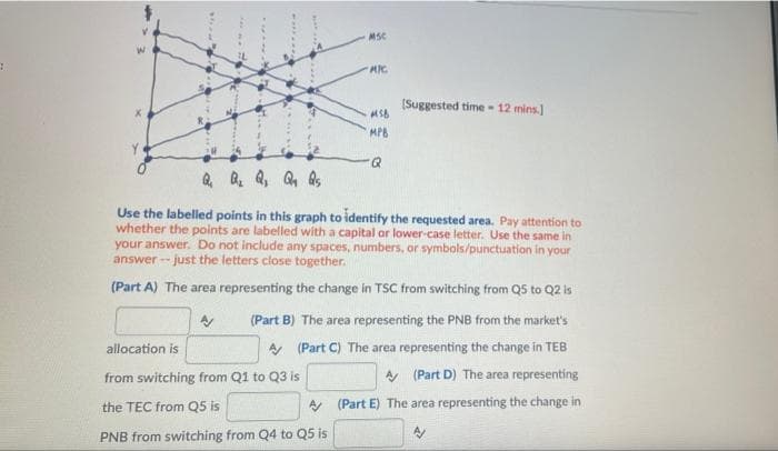 MSC
(Suggested time- 12 mins.)
MPB
Q, Q. Q, Q, As
Use the labelled points in this graph to identify the requested area. Pay attention to
whether the points are labelled with a capital or lower-case letter. Use the same in
your answer. Do not include any spaces, numbers, or symbols/punctuation in your
answer - just the letters close together.
(Part A) The area representing the change in TSC from switching from Q5 to Q2 is
(Part B) The area representing the PNB from the market's
allocation is
A (Part C) The area representing the change in TEB
from switching from Q1 to Q3 is
A (Part D) The area representing
the TEC from Q5 is
A (Part E) The area representing the change in
PNB from switching from Q4 to Q5 is

