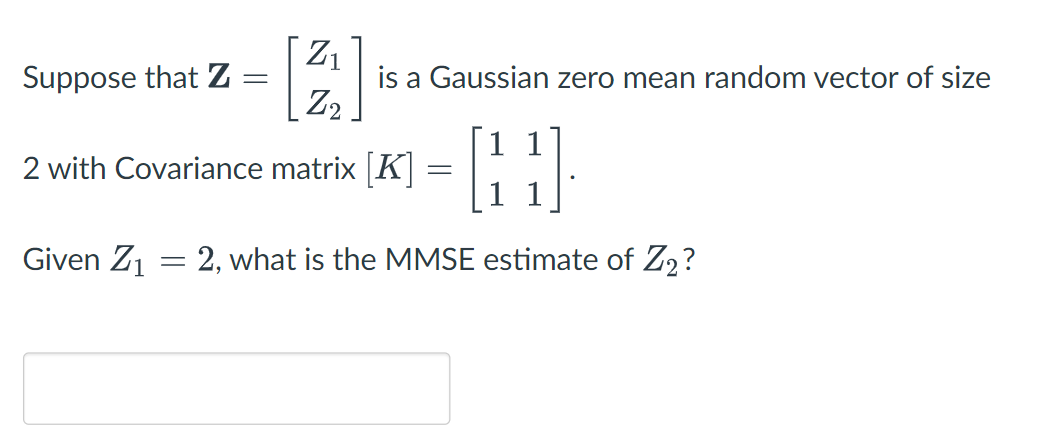 Z1
is a Gaussian zero mean random vector of size
|Z2
Suppose that Z
1 1
2 with Covariance matrix [K
Given Z1 = 2, what is the MMSE estimate of Z2?
